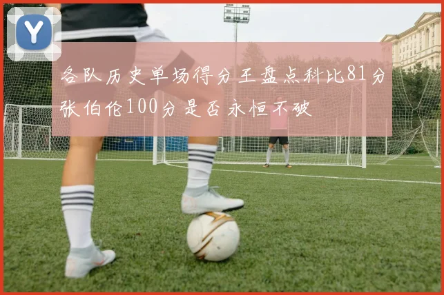 各队历史单场得分王盘点科比81分张伯伦100分是否永恒不破