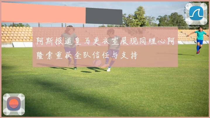 阿斯报道皇马更衣室展现同理心阿隆索重获全队信任与支持