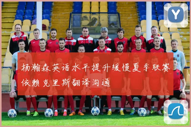杨瀚森英语水平提升缓慢夏季联赛依赖克里斯翻译沟通