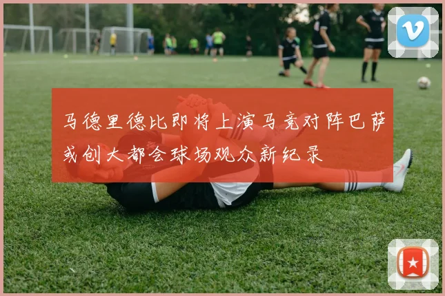 马德里德比即将上演马竞对阵巴萨或创大都会球场观众新纪录