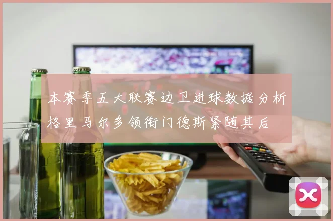 本赛季五大联赛边卫进球数据分析格里马尔多领衔门德斯紧随其后