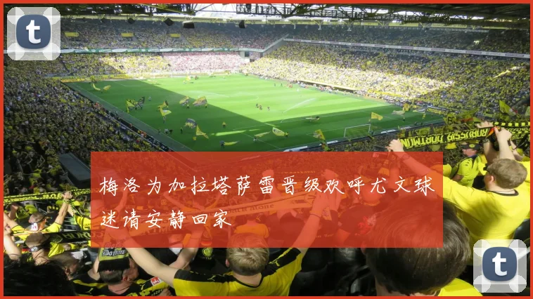 梅洛为加拉塔萨雷晋级欢呼尤文球迷请安静回家