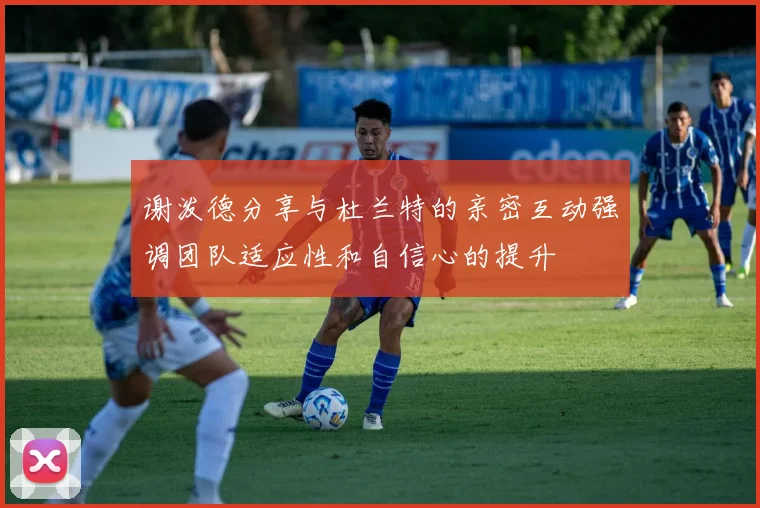 谢泼德分享与杜兰特的亲密互动强调团队适应性和自信心的提升