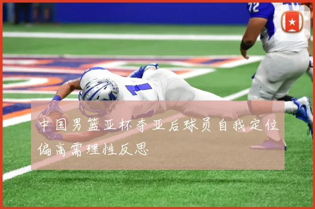 中国男篮亚杯夺亚后球员自我定位偏高需理性反思