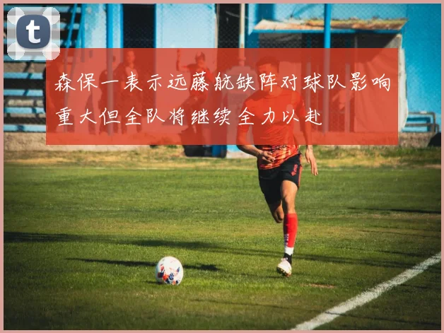 森保一表示远藤航缺阵对球队影响重大但全队将继续全力以赴