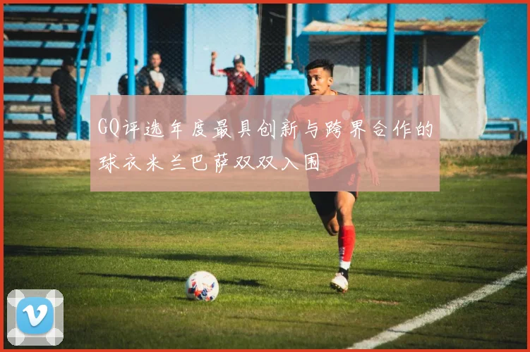 GQ评选年度最具创新与跨界合作的球衣米兰巴萨双双入围