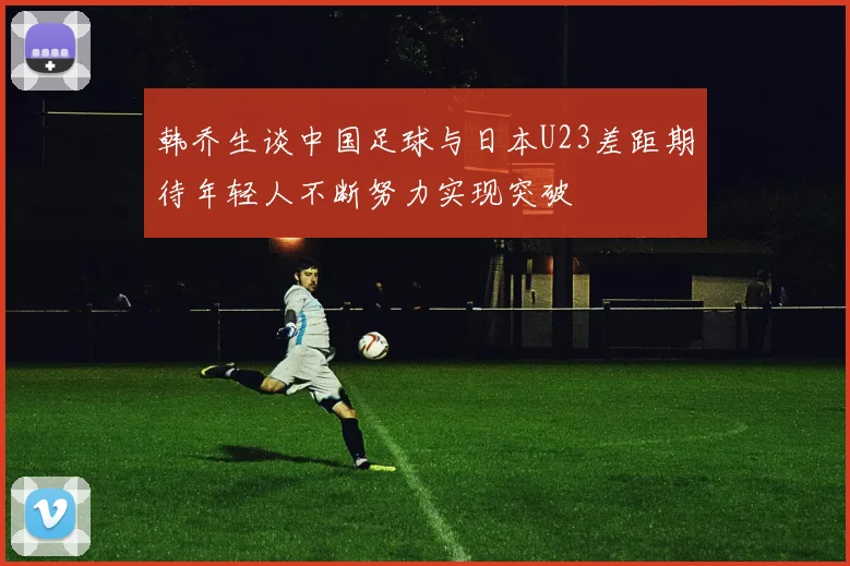 韩乔生谈中国足球与日本U23差距期待年轻人不断努力实现突破