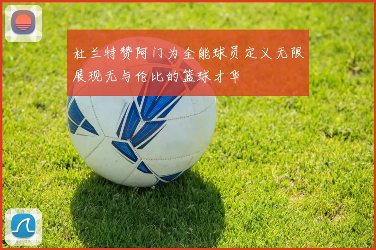 杜兰特赞阿门为全能球员定义无限展现无与伦比的篮球才华