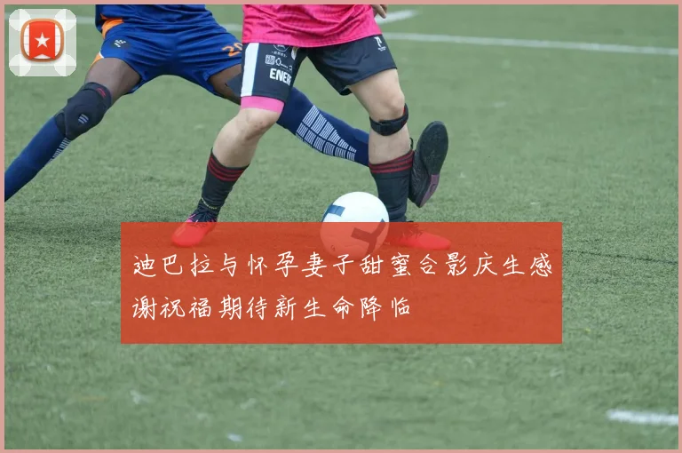 迪巴拉与怀孕妻子甜蜜合影庆生感谢祝福期待新生命降临
