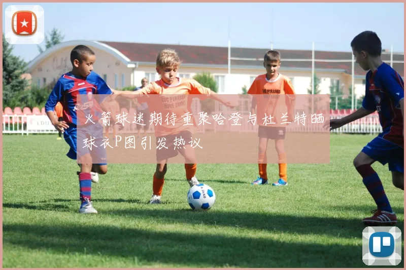 火箭球迷期待重聚哈登与杜兰特晒球衣P图引发热议