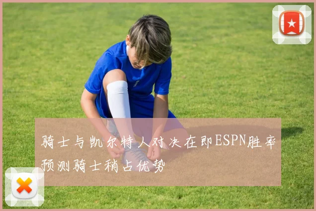 骑士与凯尔特人对决在即ESPN胜率预测骑士稍占优势