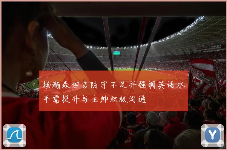 杨瀚森坦言防守不足并强调英语水平需提升与主帅积极沟通