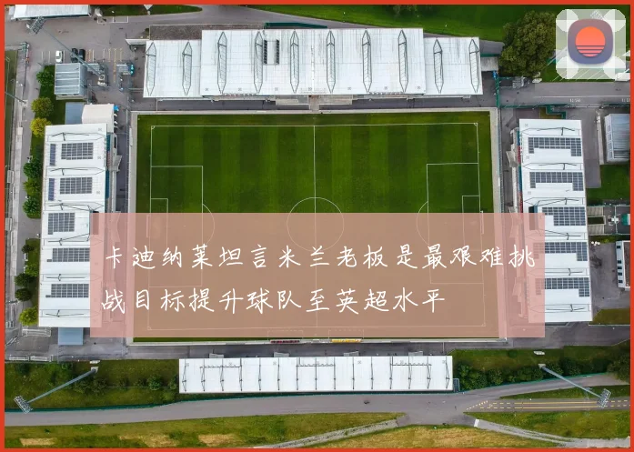 卡迪纳莱坦言米兰老板是最艰难挑战目标提升球队至英超水平