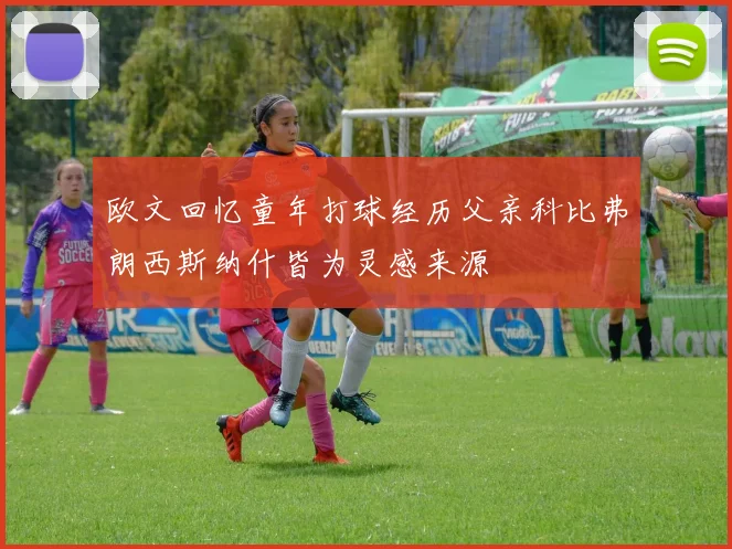欧文回忆童年打球经历父亲科比弗朗西斯纳什皆为灵感来源