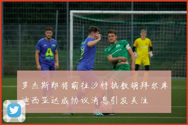 罗杰斯即将前往沙特执教胡拜尔库迪西亚达成协议消息引发关注