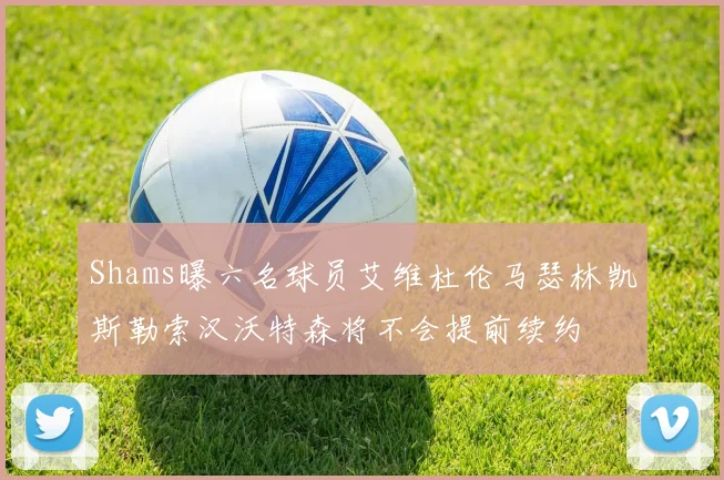 Shams曝六名球员艾维杜伦马瑟林凯斯勒索汉沃特森将不会提前续约