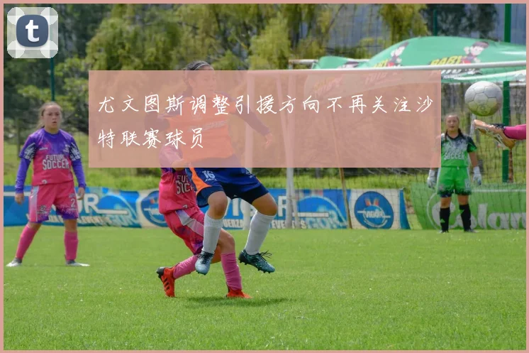 尤文图斯调整引援方向不再关注沙特联赛球员