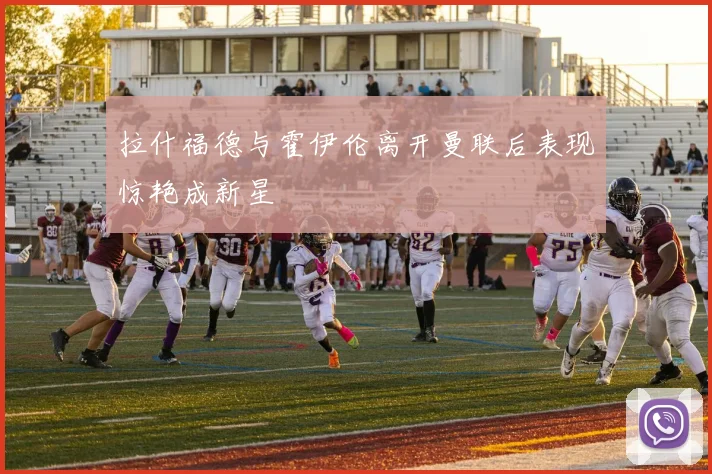拉什福德与霍伊伦离开曼联后表现惊艳成新星