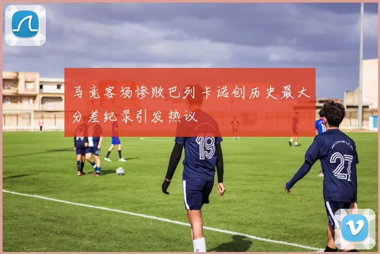 马竞客场惨败巴列卡诺创历史最大分差纪录引发热议
