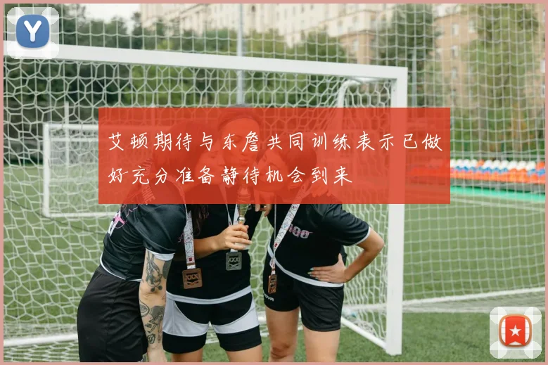 艾顿期待与东詹共同训练表示已做好充分准备静待机会到来