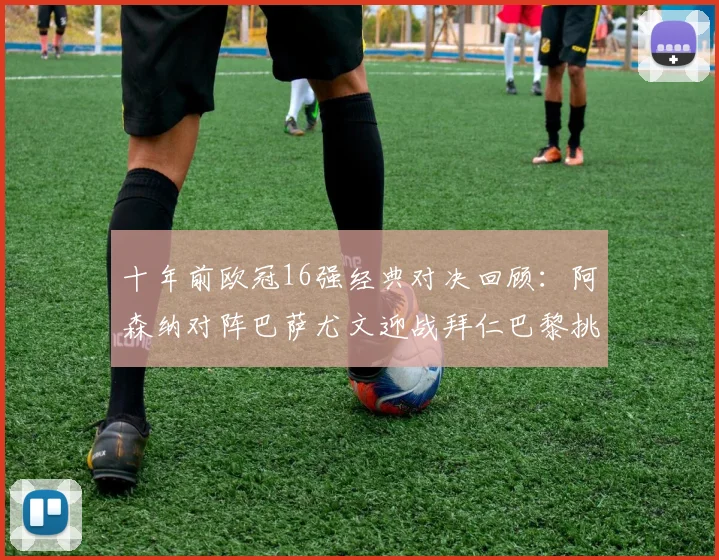 十年前欧冠16强经典对决回顾：阿森纳对阵巴萨尤文迎战拜仁巴黎挑战切尔西
