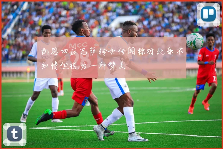 凯恩回应巴萨转会传闻称对此毫不知情但视为一种赞美