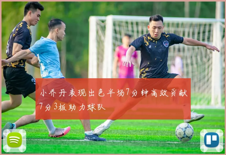 小乔丹表现出色半场7分钟高效贡献7分3板助力球队