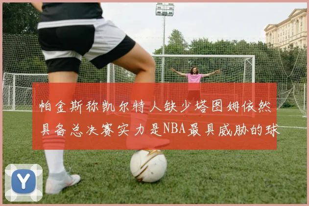 帕金斯称凯尔特人缺少塔图姆依然具备总决赛实力是NBA最具威胁的球队