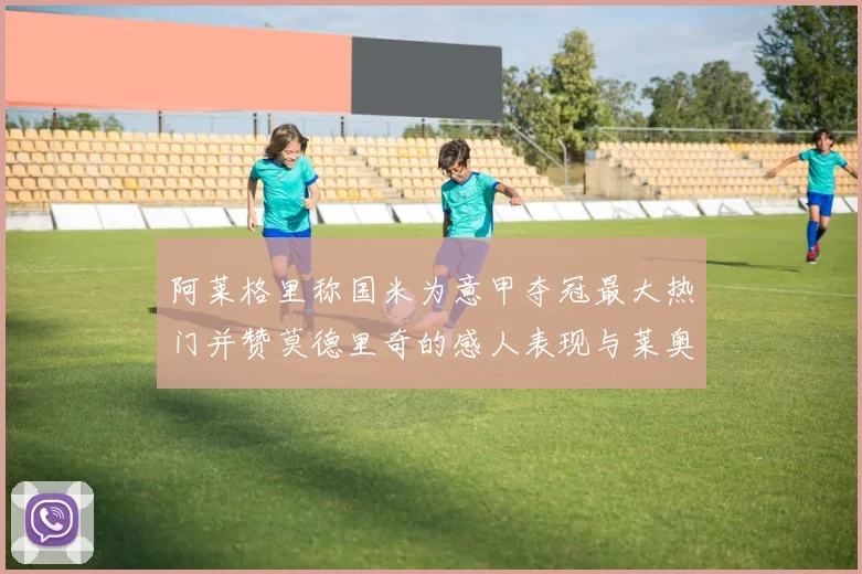 阿莱格里称国米为意甲夺冠最大热门并赞莫德里奇的感人表现与莱奥的务实转变
