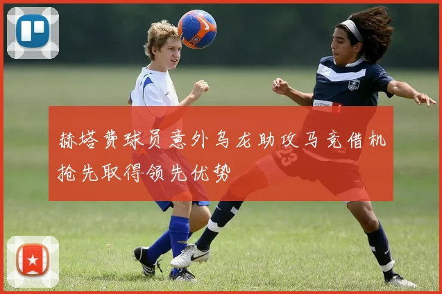 赫塔费球员意外乌龙助攻马竞借机抢先取得领先优势