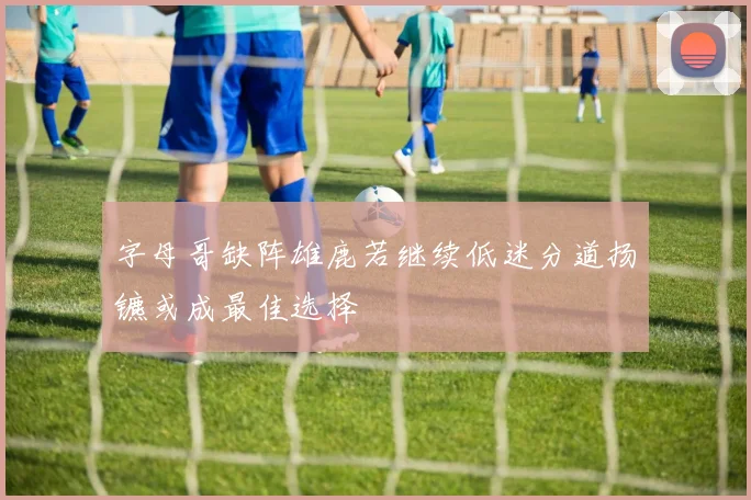 字母哥缺阵雄鹿若继续低迷分道扬镳或成最佳选择