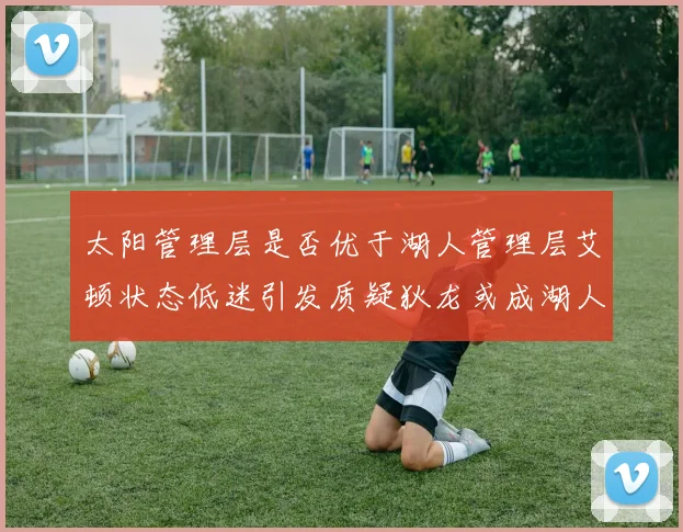 太阳管理层是否优于湖人管理层艾顿状态低迷引发质疑狄龙或成湖人新目标