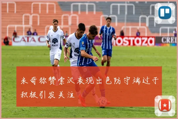 米奇称赞索汉表现出色防守端过于积极引发关注