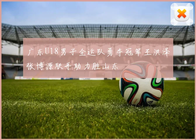 广东U18男子全运队勇夺冠军王洪泽张博源联手助力胜山东