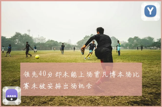 领先40分却未能上场曾凡博本场比赛未被安排出场机会