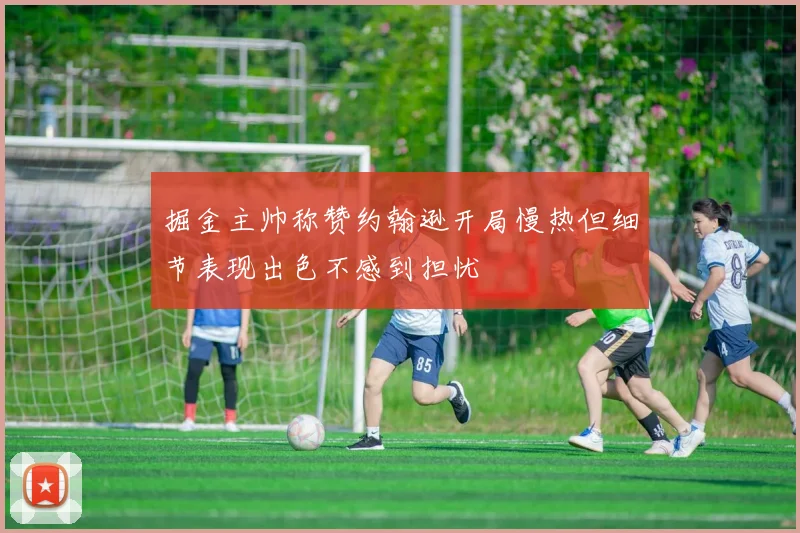 掘金主帅称赞约翰逊开局慢热但细节表现出色不感到担忧