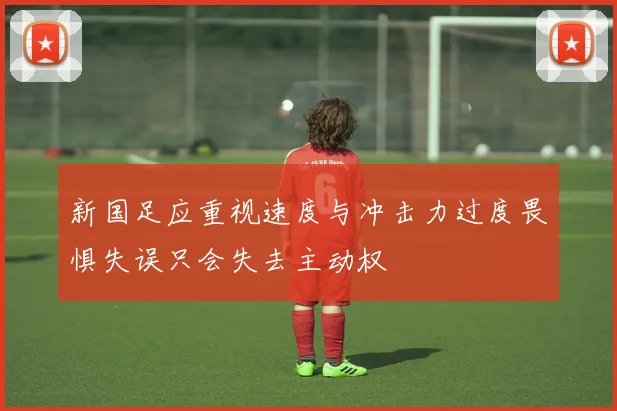 新国足应重视速度与冲击力过度畏惧失误只会失去主动权