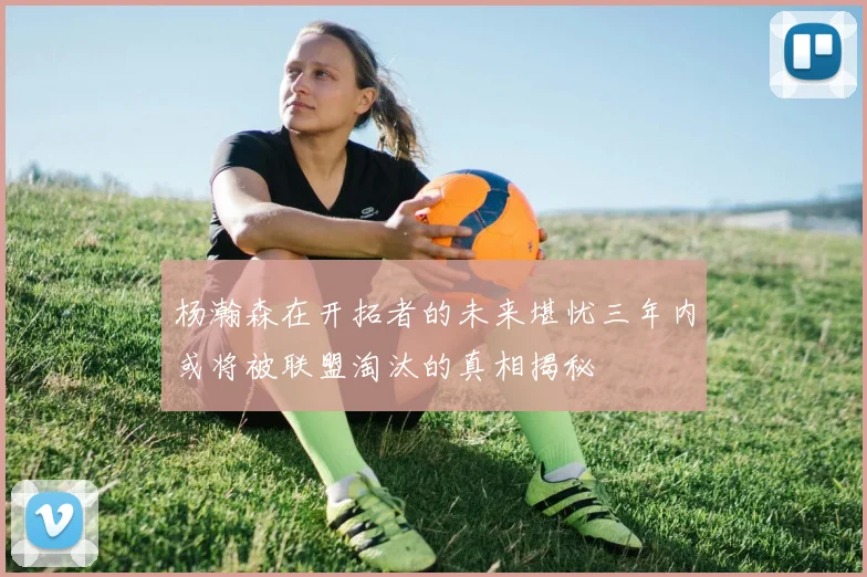 杨瀚森在开拓者的未来堪忧三年内或将被联盟淘汰的真相揭秘