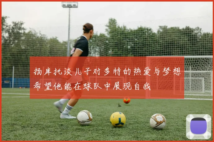 扬库托谈儿子对多特的热爱与梦想希望他能在球队中展现自我