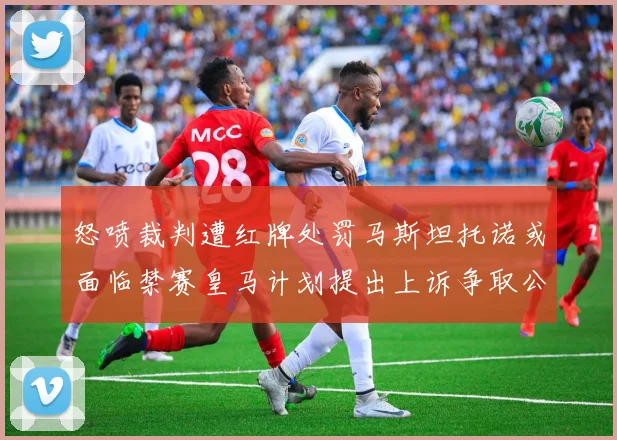 怒喷裁判遭红牌处罚马斯坦托诺或面临禁赛皇马计划提出上诉争取公正处理