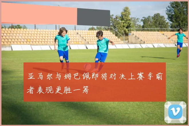 亚马尔与姆巴佩即将对决上赛季前者表现更胜一筹
